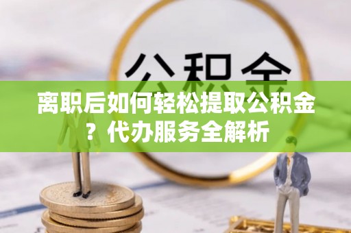 洛扎离职后如何轻松提取公积金？代办服务全解析