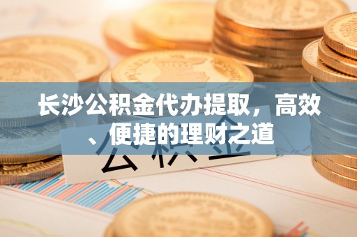 洛扎长沙公积金代办提取，高效、便捷的理财之道