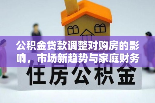 洛扎公积金贷款调整对购房的影响，市场新趋势与家庭财务规划
