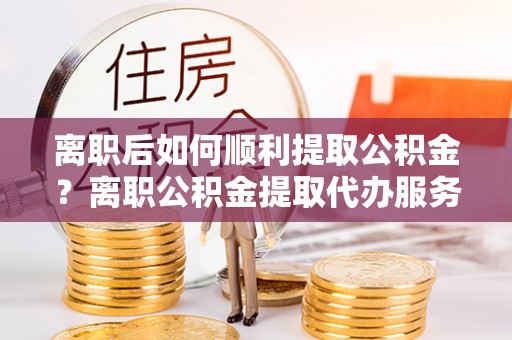 洛扎离职后如何顺利提取公积金？离职公积金提取代办服务帮你搞定！