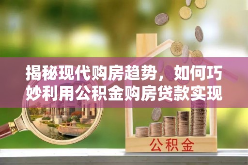洛扎揭秘现代购房趋势，如何巧妙利用公积金购房贷款实现置业梦想