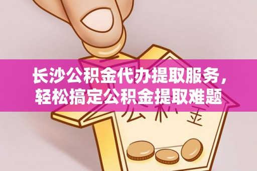洛扎长沙公积金代办提取服务，轻松搞定公积金提取难题