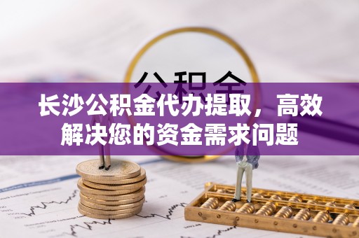 洛扎长沙公积金代办提取，高效解决您的资金需求问题