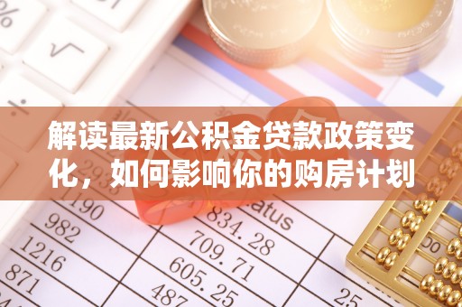 洛扎解读最新公积金贷款政策变化，如何影响你的购房计划？