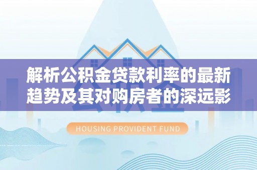 洛扎解析公积金贷款利率的最新趋势及其对购房者的深远影响