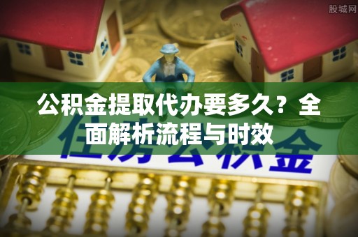洛扎公积金提取代办要多久？全面解析流程与时效
