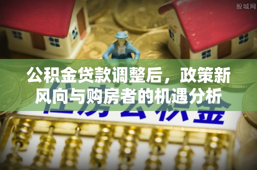 洛扎公积金贷款调整后，政策新风向与购房者的机遇分析