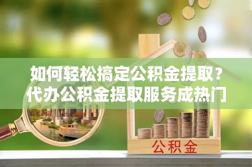 洛扎如何轻松搞定公积金提取？代办公积金提取服务成热门选择