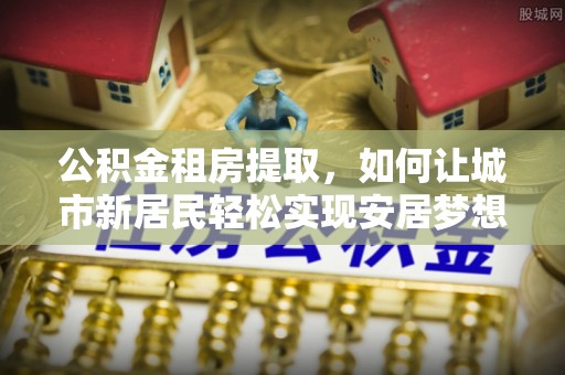 洛扎公积金租房提取，如何让城市新居民轻松实现安居梦想
