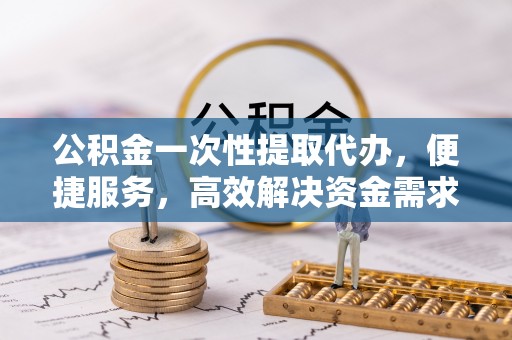 洛扎公积金一次性提取代办，便捷服务，高效解决资金需求