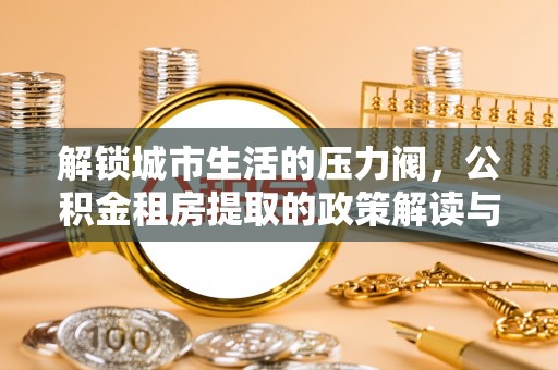 洛扎解锁城市生活的压力阀，公积金租房提取的政策解读与实践指南