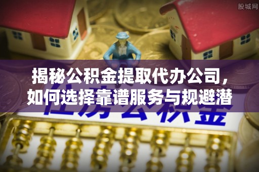 洛扎揭秘公积金提取代办公司，如何选择靠谱服务与规避潜在风险
