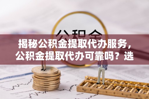 洛扎揭秘公积金提取代办服务，公积金提取代办可靠吗？选择需谨慎