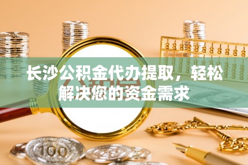 洛扎长沙公积金代办提取，轻松解决您的资金需求