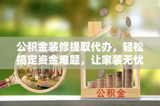 洛扎公积金装修提取代办，轻松搞定资金难题，让家装无忧