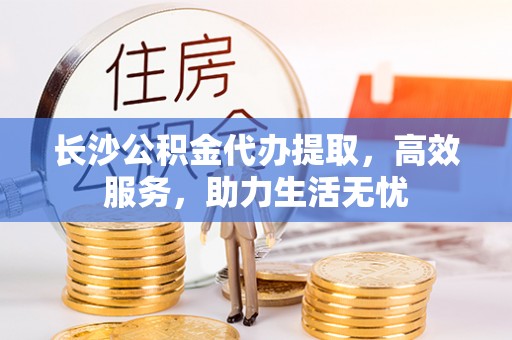 洛扎长沙公积金代办提取，高效服务，助力生活无忧