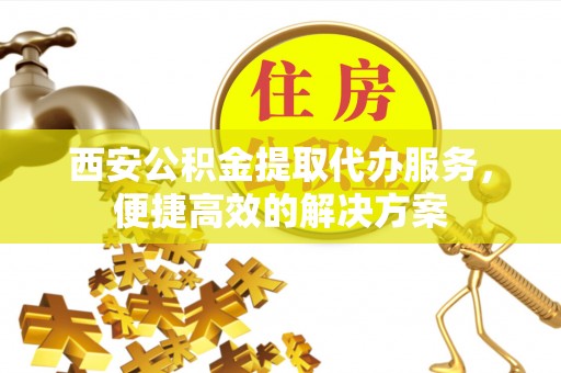 洛扎西安公积金提取代办服务，便捷高效的解决方案