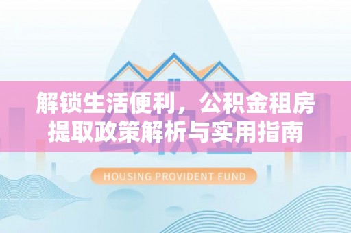洛扎解锁生活便利，公积金租房提取政策解析与实用指南