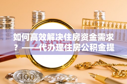 洛扎如何高效解决住房资金需求？——代办理住房公积金提取服务全解析