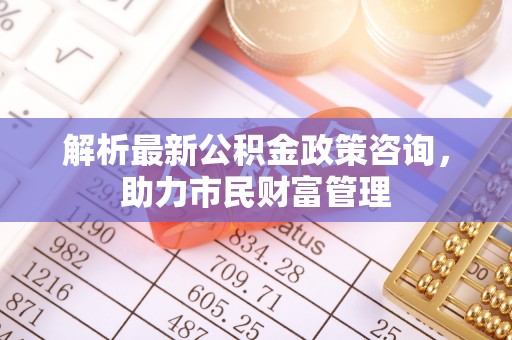 洛扎解析最新公积金政策咨询，助力市民财富管理