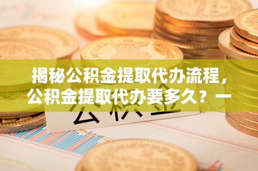 洛扎揭秘公积金提取代办流程，公积金提取代办要多久？一文读懂