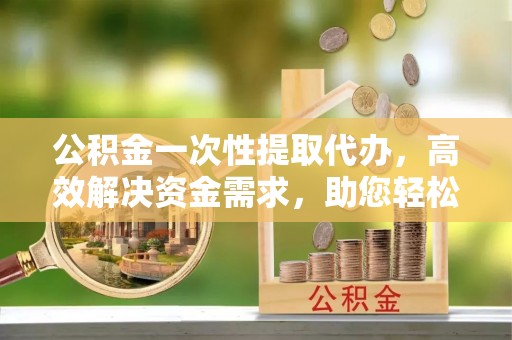 洛扎公积金一次性提取代办，高效解决资金需求，助您轻松应对生活难题