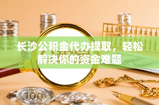 洛扎长沙公积金代办提取，轻松解决你的资金难题