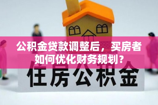洛扎公积金贷款调整后，买房者如何优化财务规划？