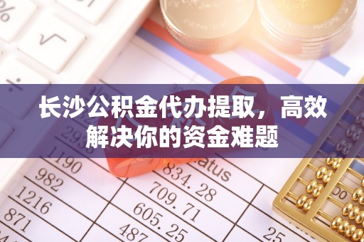 洛扎长沙公积金代办提取，高效解决你的资金难题