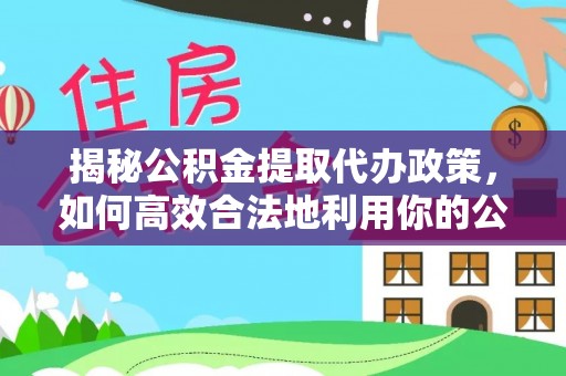 洛扎揭秘公积金提取代办政策，如何高效合法地利用你的公积金