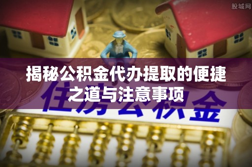 洛扎揭秘公积金代办提取的便捷之道与注意事项