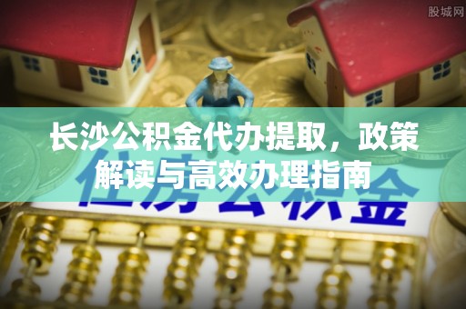 洛扎长沙公积金代办提取，政策解读与高效办理指南