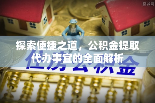 洛扎探索便捷之道，公积金提取代办事宜的全面解析