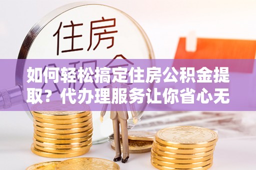 洛扎如何轻松搞定住房公积金提取？代办理服务让你省心无忧