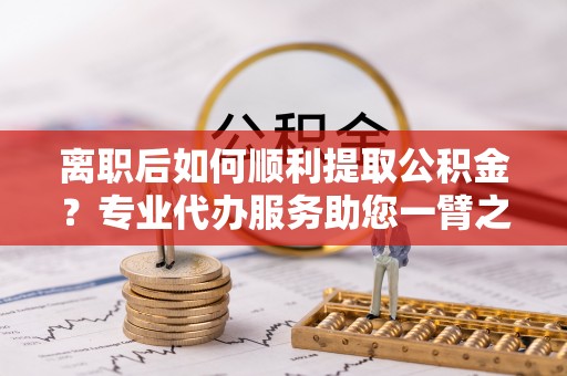 洛扎离职后如何顺利提取公积金？专业代办服务助您一臂之力