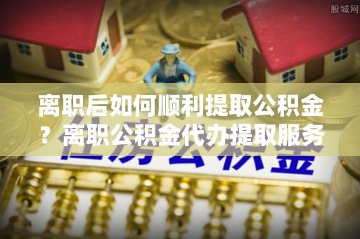 洛扎离职后如何顺利提取公积金？离职公积金代办提取服务助力无忧办理