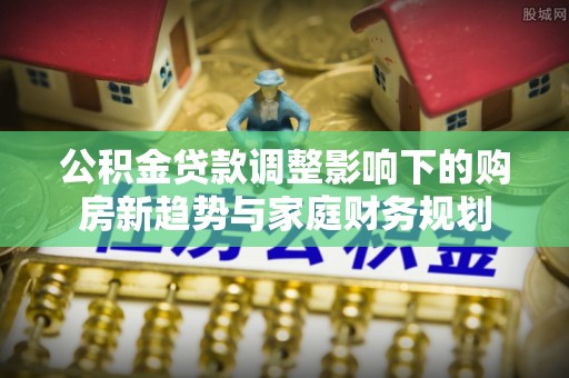 洛扎公积金贷款调整影响下的购房新趋势与家庭财务规划
