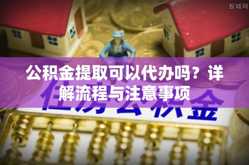 洛扎公积金提取可以代办吗？详解流程与注意事项