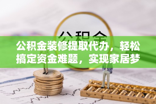 洛扎公积金装修提取代办，轻松搞定资金难题，实现家居梦想