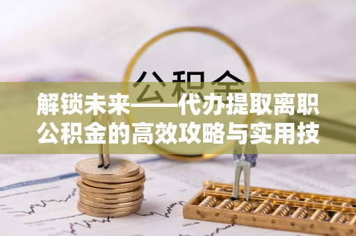 洛扎解锁未来——代办提取离职公积金的高效攻略与实用技巧