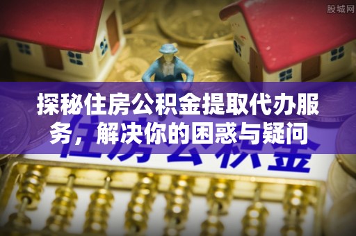 洛扎探秘住房公积金提取代办服务，解决你的困惑与疑问