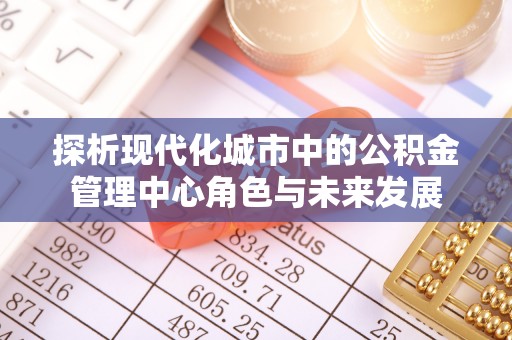 洛扎探析现代化城市中的公积金管理中心角色与未来发展