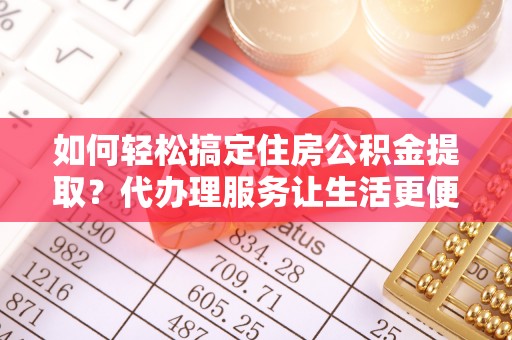 洛扎如何轻松搞定住房公积金提取？代办理服务让生活更便捷！