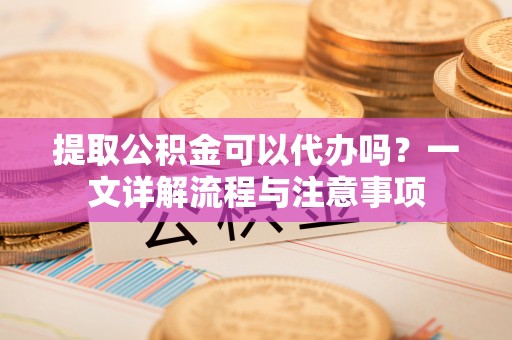 洛扎提取公积金可以代办吗？一文详解流程与注意事项