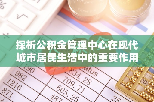 洛扎探析公积金管理中心在现代城市居民生活中的重要作用
