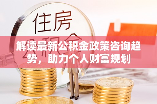 洛扎解读最新公积金政策咨询趋势，助力个人财富规划