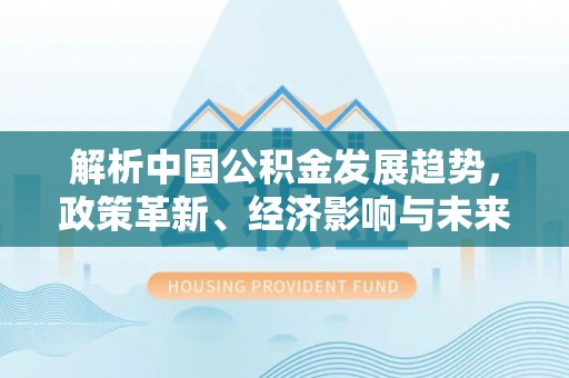 洛扎解析中国公积金发展趋势，政策革新、经济影响与未来展望