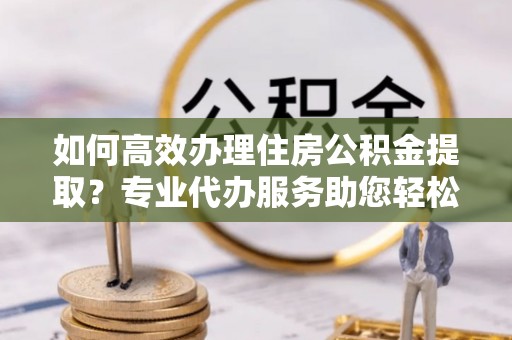 洛扎如何高效办理住房公积金提取？专业代办服务助您轻松解决难题