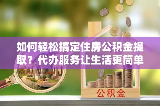 洛扎如何轻松搞定住房公积金提取？代办服务让生活更简单