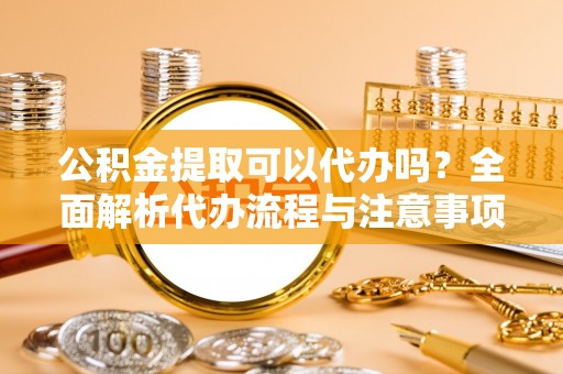 洛扎公积金提取可以代办吗？全面解析代办流程与注意事项